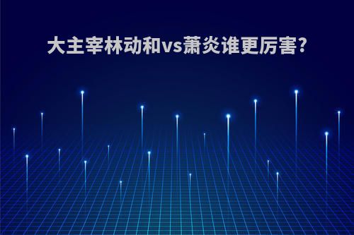 大主宰林动和vs萧炎谁更厉害?