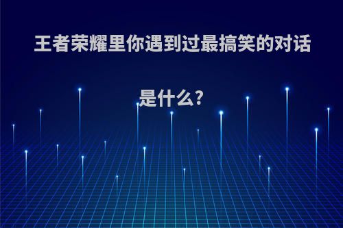 王者荣耀里你遇到过最搞笑的对话是什么?