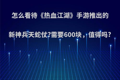 怎么看待《热血江湖》手游推出的新神兵天蛇仗?需要600块，值得吗?