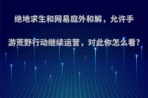 绝地求生和网易庭外和解，允许手游荒野行动继续运营，对此你怎么看?