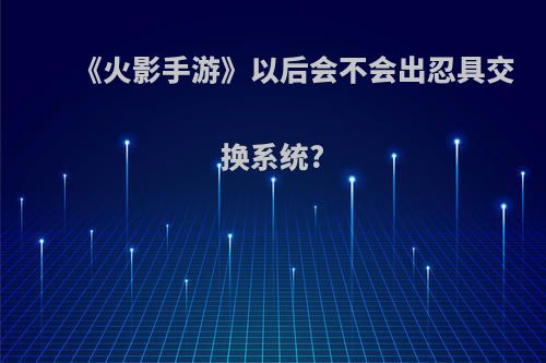 《火影手游》以后会不会出忍具交换系统?