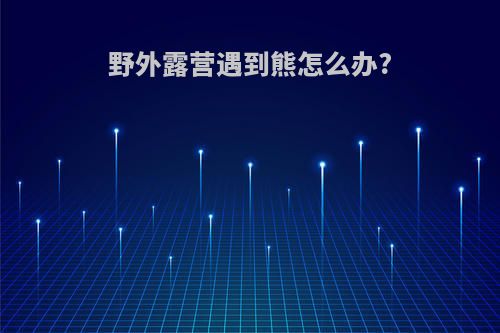 野外露营遇到熊怎么办?