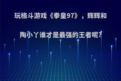 玩格斗游戏《拳皇97》，辉辉和陶小丫谁才是最强的王者呢?