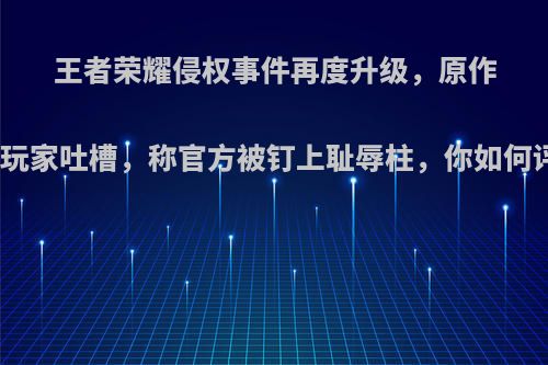 王者荣耀侵权事件再度升级，原作者被玩家吐槽，称官方被钉上耻辱柱，你如何评价?