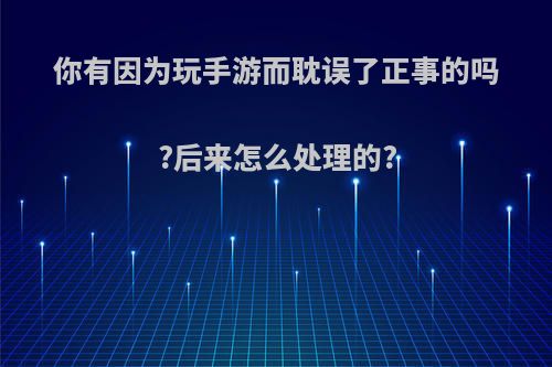 你有因为玩手游而耽误了正事的吗?后来怎么处理的?