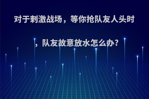 对于刺激战场，等你抢队友人头时，队友故意放水怎么办?