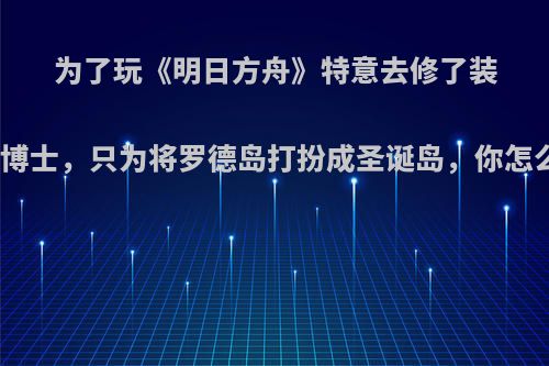 为了玩《明日方舟》特意去修了装修学博士，只为将罗德岛打扮成圣诞岛，你怎么看?