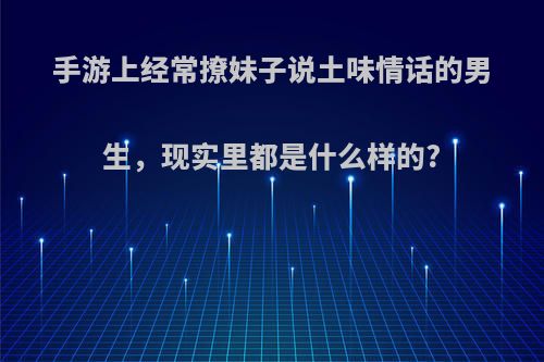 手游上经常撩妹子说土味情话的男生，现实里都是什么样的?