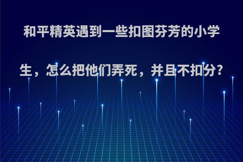 和平精英遇到一些扣图芬芳的小学生，怎么把他们弄死，并且不扣分?