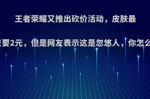 王者荣耀又推出砍价活动，皮肤最低只要2元，但是网友表示这是忽悠人，你怎么看?