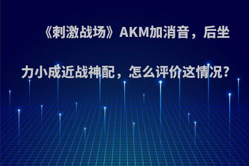 《刺激战场》AKM加消音，后坐力小成近战神配，怎么评价这情况?