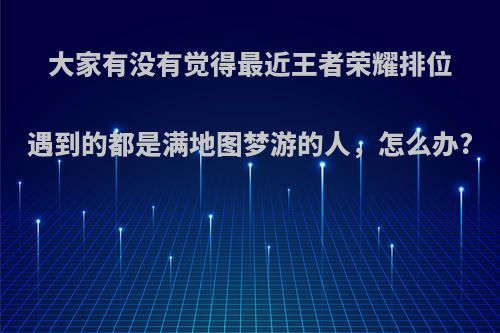 大家有没有觉得最近王者荣耀排位遇到的都是满地图梦游的人，怎么办?