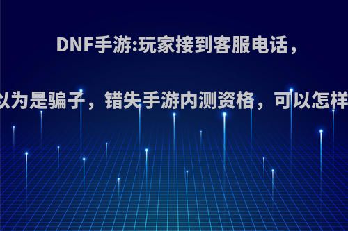 DNF手游:玩家接到客服电话，以为是骗子，错失手游内测资格，可以怎样?