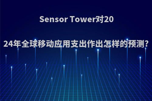 Sensor Tower对2024年全球移动应用支出作出怎样的预测?