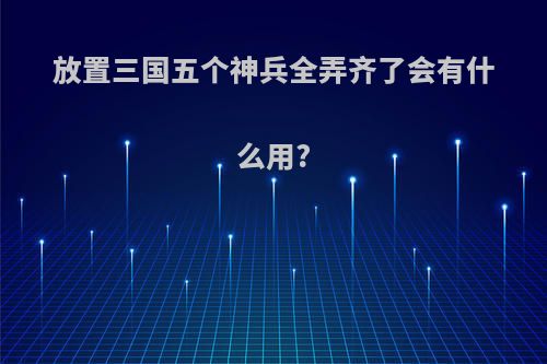 放置三国五个神兵全弄齐了会有什么用?