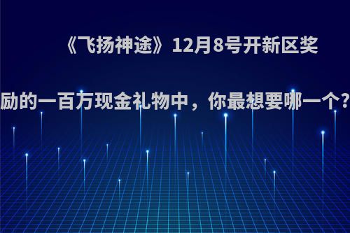 《飞扬神途》12月8号开新区奖励的一百万现金礼物中，你最想要哪一个?