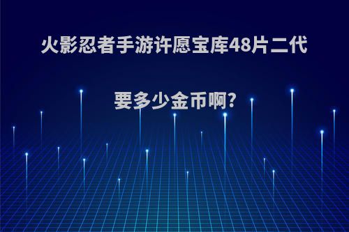 火影忍者手游许愿宝库48片二代要多少金币啊?