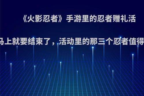 《火影忍者》手游里的忍者赠礼活动马上就要结束了，活动里的那三个忍者值得吗?