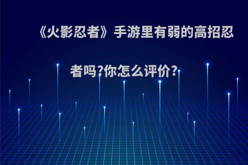 《火影忍者》手游里有弱的高招忍者吗?你怎么评价?