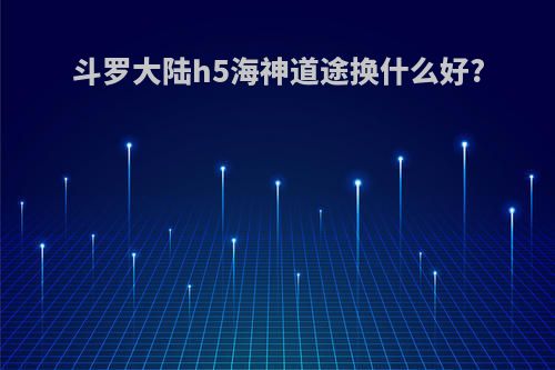 斗罗大陆h5海神道途换什么好?