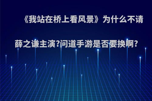 《我站在桥上看风景》为什么不请薛之谦主演?问道手游是否要换啊?