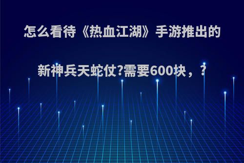 怎么看待《热血江湖》手游推出的新神兵天蛇仗?需要600块，?