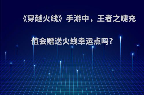 《穿越火线》手游中，王者之魄充值会赠送火线幸运点吗?