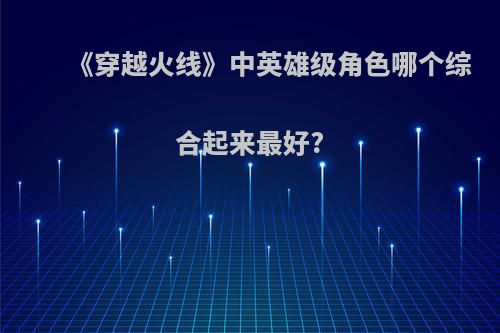 《穿越火线》中英雄级角色哪个综合起来最好?