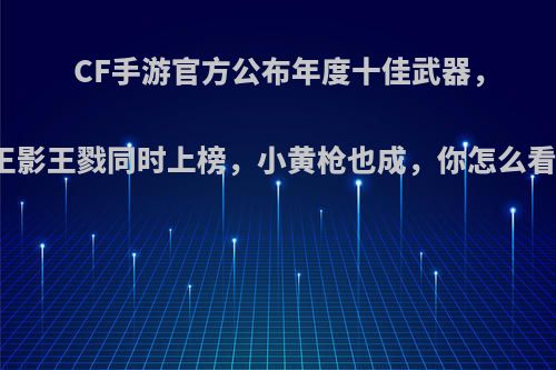 CF手游官方公布年度十佳武器，王影王戮同时上榜，小黄枪也成，你怎么看?