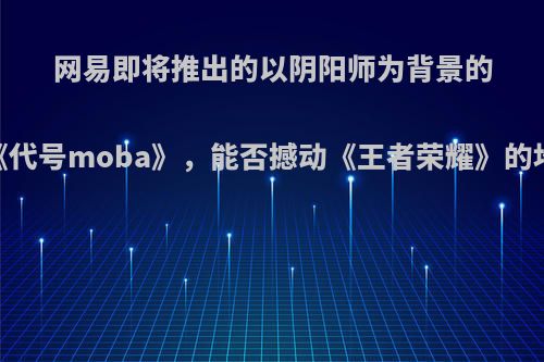 网易即将推出的以阴阳师为背景的《代号moba》，能否撼动《王者荣耀》的地位?