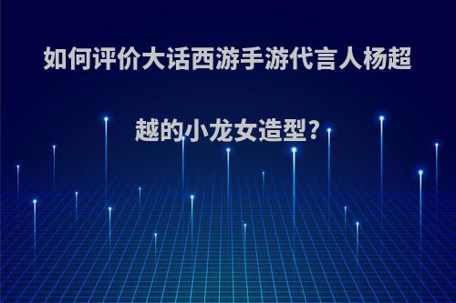 如何评价大话西游手游代言人杨超越的小龙女造型?