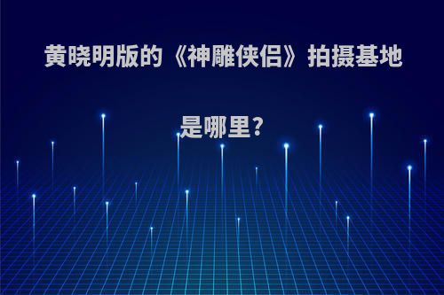 黄晓明版的《神雕侠侣》拍摄基地是哪里?