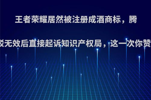 王者荣耀居然被注册成酒商标，腾讯反驳无效后直接起诉知识产权局，这一次你赞成谁?
