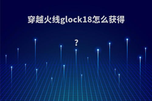 穿越火线glock18怎么获得?