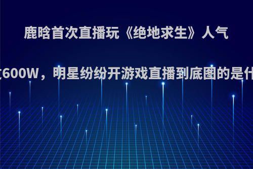 鹿晗首次直播玩《绝地求生》人气超过600W，明星纷纷开游戏直播到底图的是什么?