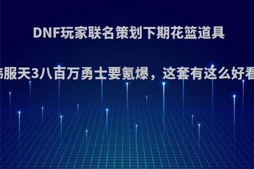 DNF玩家联名策划下期花篮道具出韩服天3八百万勇士要氪爆，这套有这么好看吗?