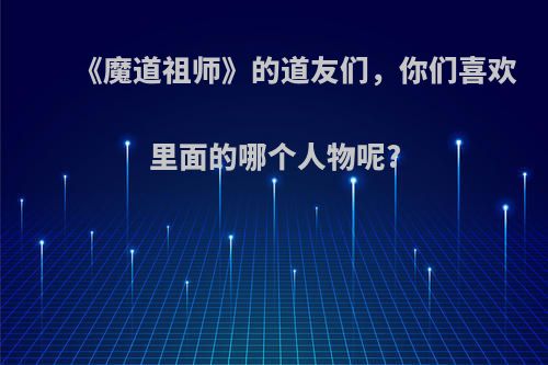 《魔道祖师》的道友们，你们喜欢里面的哪个人物呢?(魔道祖师让人喜欢的原因)