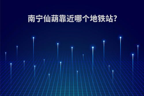 南宁仙葫靠近哪个地铁站?