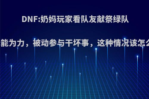 DNF:奶妈玩家看队友献祭绿队却无能为力，被动参与干坏事，这种情况该怎么办?