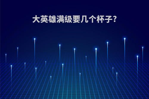 大英雄满级要几个杯子?