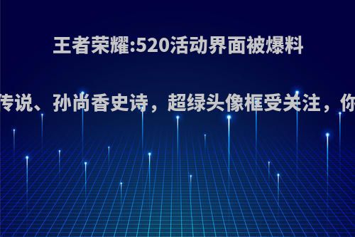 王者荣耀:520活动界面被爆料，刘备传说、孙尚香史诗，超绿头像框受关注，你期待吗?