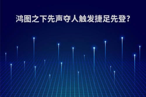 鸿图之下先声夺人触发捷足先登?