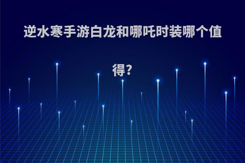 逆水寒手游白龙和哪吒时装哪个值得?