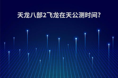 天龙八部2飞龙在天公测时间?
