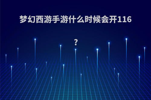 梦幻西游手游什么时候会开116?