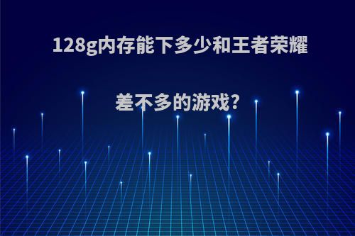 128g内存能下多少和王者荣耀差不多的游戏?