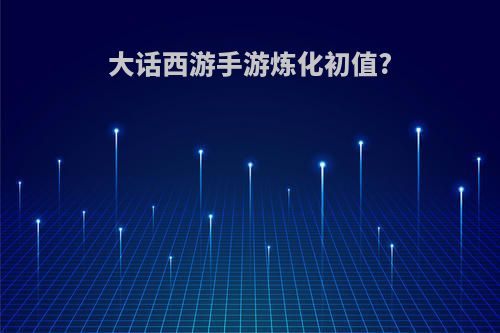 大话西游手游炼化初值?