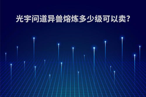 光宇问道异兽熔炼多少级可以卖?