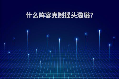 什么阵容克制摇头璐璐?