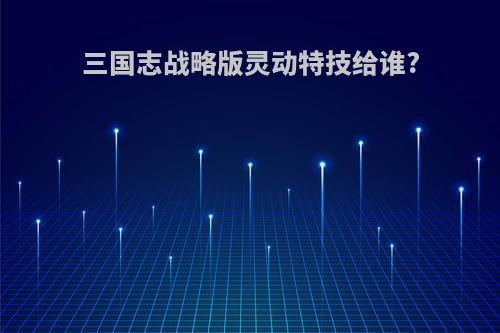 三国志战略版灵动特技给谁?